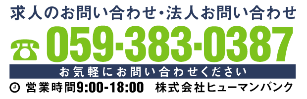 求人のお問い合わせ・法人お問い合わせ 059-383-0387 お気軽にお問い合わせください 営業時間9:00-18:00 株式会社ヒューマンバンク